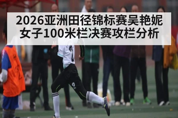 2026亚洲田径锦标赛吴艳妮女子100米栏决赛攻栏分析