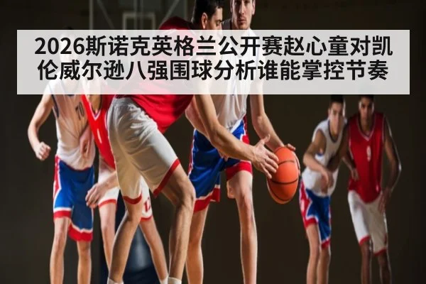 2026斯诺克英格兰公开赛赵心童对凯伦威尔逊八强围球分析谁能掌控节奏