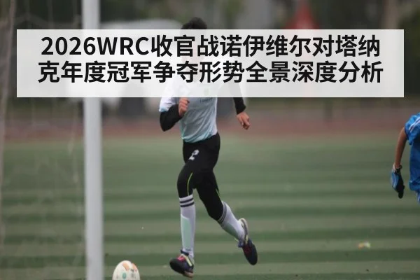 2026WRC收官战诺伊维尔对塔纳克年度冠军争夺形势全景深度分析