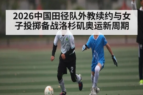 2026中国田径队外教续约与女子投掷备战洛杉矶奥运新周期